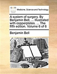 A System of Surgery. by Benjamin Bell, ... Illustrated with Copperplates. ... the Fifth Edition. Volume 6 of 6 (Paperback)