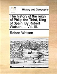 The History of the Reign of Philip the Third, King of Spain. by Robert Watson, ... Vol. III. (Paperback)