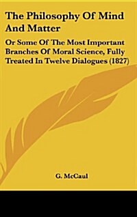 The Philosophy of Mind and Matter: Or Some of the Most Important Branches of Moral Science, Fully Treated in Twelve Dialogues (1827) (Hardcover)