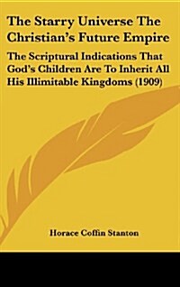 The Starry Universe the Christians Future Empire: The Scriptural Indications That Gods Children Are to Inherit All His Illimitable Kingdoms (1909) (Hardcover)