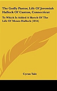 The Godly Pastor, Life of Jeremiah Hallock of Canton, Connecticut: To Which Is Added a Sketch of the Life of Moses Hallock (1854) (Hardcover)