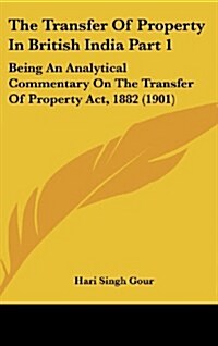 The Transfer of Property in British India Part 1: Being an Analytical Commentary on the Transfer of Property ACT, 1882 (1901) (Hardcover)