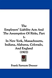 The Employers Liability Acts and the Assumption of Risks, Part 1: In New York, Massachusetts, Indiana, Alabama, Colorado, and England (1902) (Hardcover)