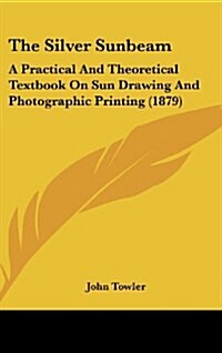 The Silver Sunbeam: A Practical and Theoretical Textbook on Sun Drawing and Photographic Printing (1879) (Hardcover)