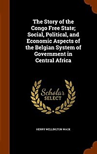 The Story of the Congo Free State; Social, Political, and Economic Aspects of the Belgian System of Government in Central Africa (Hardcover)