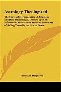 Astrology Theologized: The Spiritual Hermeneutics of Astrology and Holy Writ Being a Treatise Upon the Influence of the Stars on Man and on T (Hardcover)