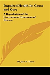 Impaired Health Its Cause and Cure: A Repudiation of the Conventional Treatment of Disease (Hardcover)