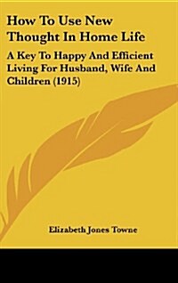 How to Use New Thought in Home Life: A Key to Happy and Efficient Living for Husband, Wife and Children (1915) (Hardcover)