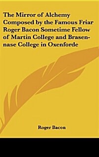The Mirror of Alchemy Composed by the Famous Friar Roger Bacon Sometime Fellow of Martin College and Brasen-Nase College in Oxenforde (Hardcover)