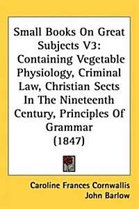 Small Books on Great Subjects V3: Containing Vegetable Physiology, Criminal Law, Christian Sects in the Nineteenth Century, Principles of Grammar (184 (Hardcover)