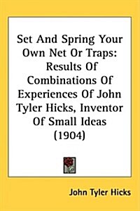 Set and Spring Your Own Net or Traps: Results of Combinations of Experiences of John Tyler Hicks, Inventor of Small Ideas (1904) (Hardcover)