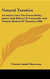 Natural Taxation: An Inquiry Into the Practicability, Justice and Effects of a Scientific and Natural Method of Taxation (1898) (Hardcover)