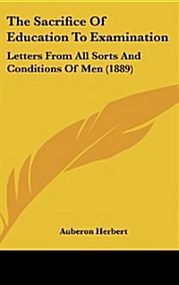 The Sacrifice of Education to Examination: Letters from All Sorts and Conditions of Men (1889) (Hardcover)