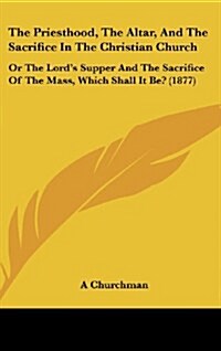 The Priesthood, the Altar, and the Sacrifice in the Christian Church: Or the Lords Supper and the Sacrifice of the Mass, Which Shall It Be? (1877) (Hardcover)