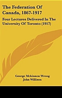 The Federation of Canada, 1867-1917: Four Lectures Delivered in the University of Toronto (1917) (Hardcover)