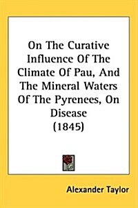 On the Curative Influence of the Climate of Pau, and the Mineral Waters of the Pyrenees, on Disease (1845) (Hardcover)