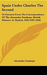 Spain Under Charles the Second: Or Extracts from the Correspondence of the Alexander Stanhope, British Minister at Madrid, 1690-1699 (1840) (Hardcover)