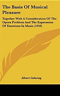 The Basis of Musical Pleasure: Together with a Consideration of the Opera Problem and the Expression of Emotions in Music (1910) (Hardcover)