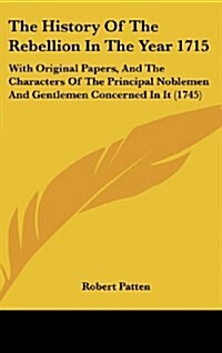 The History of the Rebellion in the Year 1715: With Original Papers, and the Characters of the Principal Noblemen and Gentlemen Concerned in It (1745) (Hardcover)