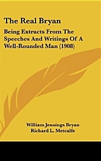 The Real Bryan: Being Extracts from the Speeches and Writings of a Well-Rounded Man (1908) (Hardcover)