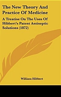 The New Theory and Practice of Medicine: A Treatise on the Uses of Hibberts Patent Antiseptic Solutions (1872) (Hardcover)