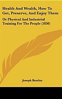 Health and Wealth, How to Get, Preserve, and Enjoy Them: Or Physical and Industrial Training for the People (1850) (Hardcover)