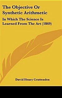 The Objective or Synthetic Arithmetic: In Which the Science Is Learned from the Art (1869) (Hardcover)