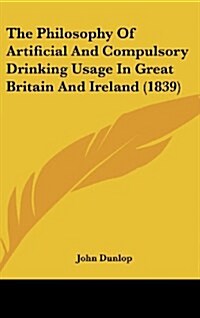 The Philosophy of Artificial and Compulsory Drinking Usage in Great Britain and Ireland (1839) (Hardcover)