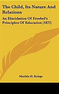 The Child, Its Nature and Relations: An Elucidation of Froebels Principles of Education (1872) (Hardcover)