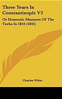 Three Years in Constantinople V3: Or Domestic Manners of the Turks in 1844 (1845) (Hardcover)