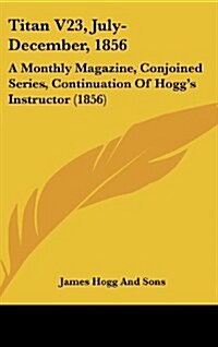 Titan V23, July-December, 1856: A Monthly Magazine, Conjoined Series, Continuation of Hoggs Instructor (1856) (Hardcover)