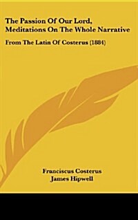 The Passion of Our Lord, Meditations on the Whole Narrative: From the Latin of Costerus (1884) (Hardcover)
