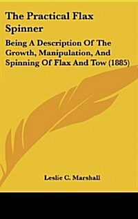 The Practical Flax Spinner: Being a Description of the Growth, Manipulation, and Spinning of Flax and Tow (1885) (Hardcover)