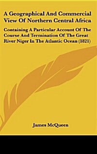 A Geographical and Commercial View of Northern Central Africa: Containing a Particular Account of the Course and Termination of the Great River Niger (Hardcover)