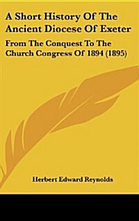 A Short History of the Ancient Diocese of Exeter: From the Conquest to the Church Congress of 1894 (1895) (Hardcover)