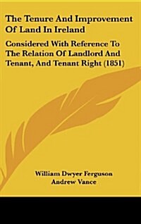 The Tenure and Improvement of Land in Ireland: Considered with Reference to the Relation of Landlord and Tenant, and Tenant Right (1851) (Hardcover)