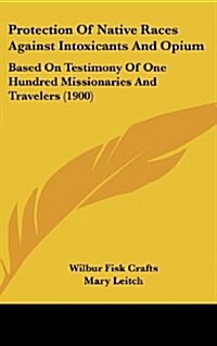 Protection of Native Races Against Intoxicants and Opium: Based on Testimony of One Hundred Missionaries and Travelers (1900) (Hardcover)