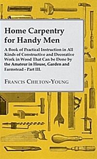 Home Carpentry for Handy Men - A Book of Practical Instruction in All Kinds of Constructive and Decorative Work in Wood That Can Be Done by the Amateu (Hardcover)