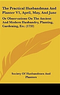 The Practical Husbandman and Planter V1, April, May, and June: Or Observations on the Ancient and Modern Husbandry, Planting, Gardening, Etc. (1733) (Hardcover)