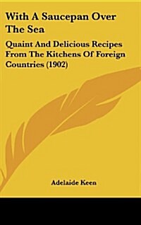 With a Saucepan Over the Sea: Quaint and Delicious Recipes from the Kitchens of Foreign Countries (1902) (Hardcover)