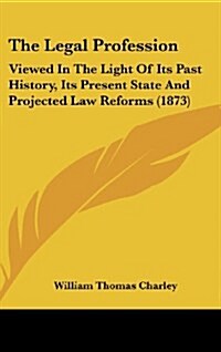 The Legal Profession: Viewed in the Light of Its Past History, Its Present State and Projected Law Reforms (1873) (Hardcover)