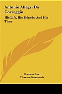 Antonio Allegri Da Correggio: His Life, His Friends, and His Time (Hardcover)