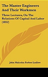 The Master Engineers and Their Workmen: Three Lectures, on the Relations of Capital and Labor (1852) (Hardcover)