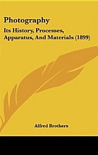 Photography: Its History, Processes, Apparatus, and Materials (1899) (Hardcover)