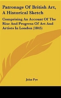 Patronage of British Art, a Historical Sketch: Comprising an Account of the Rise and Progress of Art and Artists in London (1845) (Hardcover)