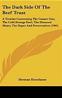 The Dark Side of the Beef Trust: A Treatise Concerning the Canner Cow, the Cold-Storage Fowl, the Diseased Meats, the Dopes and Preservatives (1905) (Hardcover)