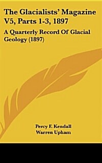 The Glacialists Magazine V5, Parts 1-3, 1897: A Quarterly Record of Glacial Geology (1897) (Hardcover)