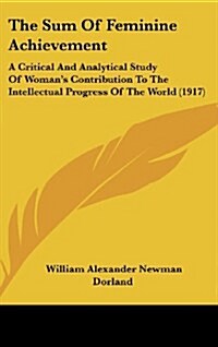 The Sum of Feminine Achievement: A Critical and Analytical Study of Womans Contribution to the Intellectual Progress of the World (1917) (Hardcover)