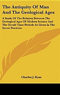 The Antiquity of Man and the Geological Ages: A Study of the Relation Between the Geological Ages of Modern Science and the Occult Time-Periods as Giv (Hardcover)