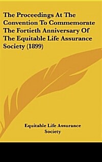 The Proceedings at the Convention to Commemorate the Fortieth Anniversary of the Equitable Life Assurance Society (1899) (Hardcover)